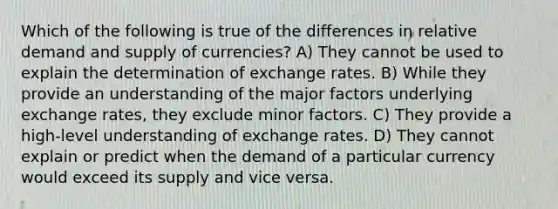 Which of the following is true of the differences in relative demand and supply of currencies? A) They cannot be used to explain the determination of exchange rates. B) While they provide an understanding of the major factors underlying exchange rates, they exclude minor factors. C) They provide a high-level understanding of exchange rates. D) They cannot explain or predict when the demand of a particular currency would exceed its supply and vice versa.