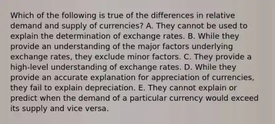 Which of the following is true of the differences in relative demand and supply of currencies? A. They cannot be used to explain the determination of exchange rates. B. While they provide an understanding of the major factors underlying exchange rates, they exclude minor factors. C. They provide a high-level understanding of exchange rates. D. While they provide an accurate explanation for appreciation of currencies, they fail to explain depreciation. E. They cannot explain or predict when the demand of a particular currency would exceed its supply and vice versa.