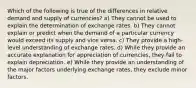 Which of the following is true of the differences in relative demand and supply of currencies? a) They cannot be used to explain the determination of exchange rates. b) They cannot explain or predict when the demand of a particular currency would exceed its supply and vice versa. c) They provide a high-level understanding of exchange rates. d) While they provide an accurate explanation for appreciation of currencies, they fail to explain depreciation. e) While they provide an understanding of the major factors underlying exchange rates, they exclude minor factors.