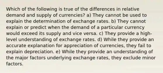 Which of the following is true of the differences in relative demand and supply of currencies? a) They cannot be used to explain the determination of exchange rates. b) They cannot explain or predict when the demand of a particular currency would exceed its supply and vice versa. c) They provide a high-level understanding of exchange rates. d) While they provide an accurate explanation for appreciation of currencies, they fail to explain depreciation. e) While they provide an understanding of the major factors underlying exchange rates, they exclude minor factors.