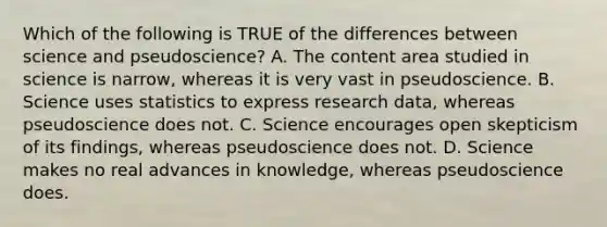 Which of the following is TRUE of the differences between science and pseudoscience? A. The content area studied in science is narrow, whereas it is very vast in pseudoscience. B. Science uses statistics to express research data, whereas pseudoscience does not. C. Science encourages open skepticism of its findings, whereas pseudoscience does not. D. Science makes no real advances in knowledge, whereas pseudoscience does.