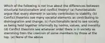 Which of the following is not true about the differences between structural functionalism and conflict theory? (a) Functionalists argue that every element in society contributes to stability. (b) Conflict theorists see many societal elements as contributing to disintegration and change. (c) Functionalists tend to see society as being held together informally by norms, values, and morality. (d) Conflict theorists see whatever order there is in society as stemming from the coercion of some members by those at the top. (e) None of the above