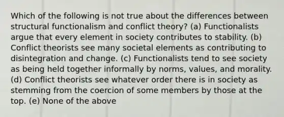 Which of the following is not true about the differences between structural functionalism and conflict theory? (a) Functionalists argue that every element in society contributes to stability. (b) Conflict theorists see many societal elements as contributing to disintegration and change. (c) Functionalists tend to see society as being held together informally by norms, values, and morality. (d) Conflict theorists see whatever order there is in society as stemming from the coercion of some members by those at the top. (e) None of the above