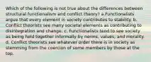 Which of the following is not true about the differences between structural functionalism and conflict theory? a.Functionalists argue that every element in society contributes to stability. b. Conflict theorists see many societal elements as contributing to disintegration and change. c. Functionalists tend to see society as being held together informally by norms, values, and morality. d. Conflict theorists see whatever order there is in society as stemming from the coercion of some members by those at the top.