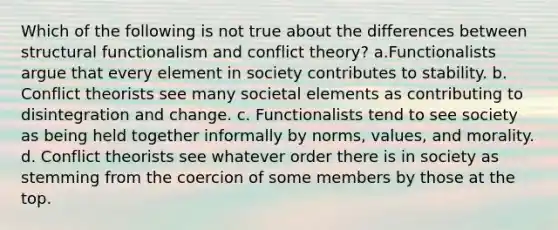 Which of the following is not true about the differences between structural functionalism and conflict theory? a.Functionalists argue that every element in society contributes to stability. b. Conflict theorists see many societal elements as contributing to disintegration and change. c. Functionalists tend to see society as being held together informally by norms, values, and morality. d. Conflict theorists see whatever order there is in society as stemming from the coercion of some members by those at the top.