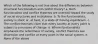 Which of the following is not true about the differences between structural functionalism and conflict theory? a. Both functionalists and conflict theorists are oriented toward the study of social structures and institutions. b. To the functionalists, society is static or, at best, in a state of moving equilibrium. c. The conflict theorists claim that every society at every point is subject to processes of change. d. Where functionalists emphasize the orderliness of society, conflict theorists see dissension and conflict at every point in the social system. e. None of the above