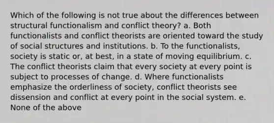 Which of the following is not true about the differences between structural functionalism and conflict theory? a. Both functionalists and conflict theorists are oriented toward the study of social structures and institutions. b. To the functionalists, society is static or, at best, in a state of moving equilibrium. c. The conflict theorists claim that every society at every point is subject to processes of change. d. Where functionalists emphasize the orderliness of society, conflict theorists see dissension and conflict at every point in the social system. e. None of the above