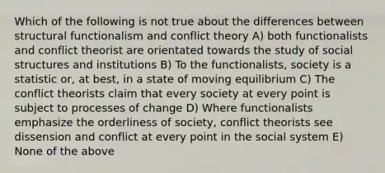 Which of the following is not true about the differences between structural functionalism and conflict theory A) both functionalists and conflict theorist are orientated towards the study of social structures and institutions B) To the functionalists, society is a statistic or, at best, in a state of moving equilibrium C) The conflict theorists claim that every society at every point is subject to processes of change D) Where functionalists emphasize the orderliness of society, conflict theorists see dissension and conflict at every point in the social system E) None of the above