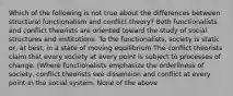 Which of the following is not true about the differences between structural functionalism and conflict theory? Both functionalists and conflict theorists are oriented toward the study of social structures and institutions. To the functionalists, society is static or, at best, in a state of moving equilibrium The conflict theorists claim that every society at every point is subject to processes of change. (Where functionalists emphasize the orderliness of society, conflict theorists see dissension and conflict at every point in the social system. None of the above