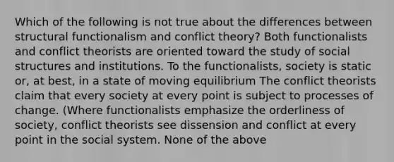 Which of the following is not true about the differences between structural functionalism and conflict theory? Both functionalists and conflict theorists are oriented toward the study of social structures and institutions. To the functionalists, society is static or, at best, in a state of moving equilibrium The conflict theorists claim that every society at every point is subject to processes of change. (Where functionalists emphasize the orderliness of society, conflict theorists see dissension and conflict at every point in the social system. None of the above