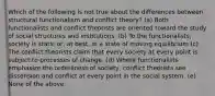 Which of the following is not true about the differences between structural functionalism and conflict theory? (a) Both functionalists and conflict theorists are oriented toward the study of social structures and institutions. (b) To the functionalists, society is static or, at best, in a state of moving equilibrium (c) The conflict theorists claim that every society at every point is subject to processes of change. (d) Where functionalists emphasize the orderliness of society, conflict theorists see dissension and conflict at every point in the social system. (e) None of the above