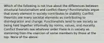 Which of the following is not true about the differences between structural functionalism and conflict theory? Functionalists argue that every element in society contributes to stability. Conflict theorists see many societal elements as contributing to disintegration and change. Functionalists tend to see society as being held together informally by norms, values, and morality. Conflict theorists see whatever order there is in society as stemming from the coercion of some members by those at the top. None of the above