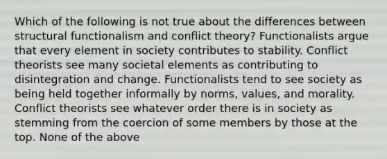 Which of the following is not true about the differences between structural functionalism and conflict theory? Functionalists argue that every element in society contributes to stability. Conflict theorists see many societal elements as contributing to disintegration and change. Functionalists tend to see society as being held together informally by norms, values, and morality. Conflict theorists see whatever order there is in society as stemming from the coercion of some members by those at the top. None of the above