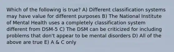 Which of the following is true? A) Different classification systems may have value for different purposes B) The National Institute of Mental Health uses a completely classification system different from DSM-5 C) The DSM can be criticized for including problems that don't appear to be mental disorders D) All of the above are true E) A & C only