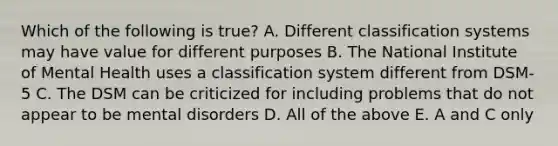 Which of the following is true? A. Different classification systems may have value for different purposes B. The National Institute of Mental Health uses a classification system different from DSM-5 C. The DSM can be criticized for including problems that do not appear to be mental disorders D. All of the above E. A and C only