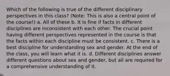 Which of the following is true of the different disciplinary perspectives in this class? (Note: This is also a central point of the course!) a. All of these b. It is fine if facts in different disciplines are inconsistent with each other. The crucial point having different perspectives represented in the course is that the facts within each discipline must be consistent. c. There is a best discipline for understanding sex and gender. At the end of the class, you will learn what it is. d. Different disciplines answer different questions about sex and gender, but all are required for a comprehensive understanding of it.