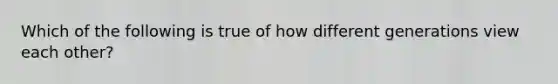 Which of the following is true of how different generations view each other?
