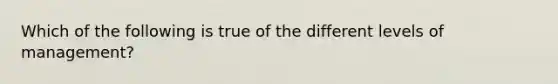 Which of the following is true of the different levels of management?