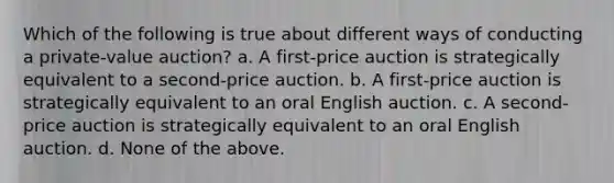 Which of the following is true about different ways of conducting a private-value auction? a. A first-price auction is strategically equivalent to a second-price auction. b. A first-price auction is strategically equivalent to an oral English auction. c. A second-price auction is strategically equivalent to an oral English auction. d. None of the above.