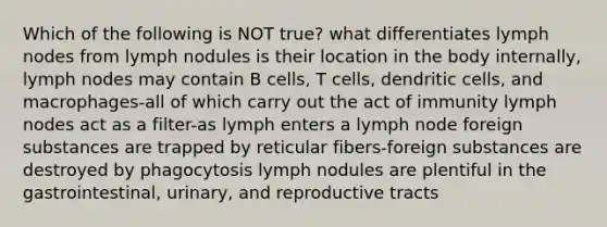 Which of the following is NOT true? what differentiates lymph nodes from lymph nodules is their location in the body internally, lymph nodes may contain B cells, T cells, dendritic cells, and macrophages-all of which carry out the act of immunity lymph nodes act as a filter-as lymph enters a lymph node foreign substances are trapped by reticular fibers-foreign substances are destroyed by phagocytosis lymph nodules are plentiful in the gastrointestinal, urinary, and reproductive tracts