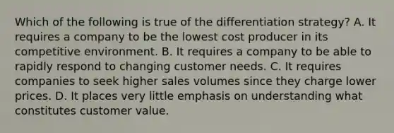 Which of the following is true of the differentiation strategy? A. It requires a company to be the lowest cost producer in its competitive environment. B. It requires a company to be able to rapidly respond to changing customer needs. C. It requires companies to seek higher sales volumes since they charge lower prices. D. It places very little emphasis on understanding what constitutes customer value.