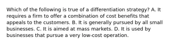 Which of the following is true of a differentiation strategy? A. It requires a firm to offer a combination of cost benefits that appeals to the customers. B. It is generally pursued by all small businesses. C. It is aimed at mass markets. D. It is used by businesses that pursue a very low-cost operation.