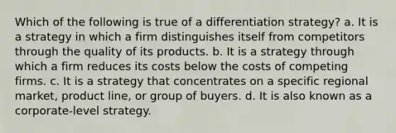 Which of the following is true of a differentiation strategy? a. It is a strategy in which a firm distinguishes itself from competitors through the quality of its products. b. It is a strategy through which a firm reduces its costs below the costs of competing firms. c. It is a strategy that concentrates on a specific regional market, product line, or group of buyers. d. It is also known as a corporate-level strategy.