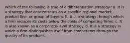 Which of the following is true of a differentiation strategy? a. It is a strategy that concentrates on a specific regional market, product line, or group of buyers. b. It is a strategy through which a firm reduces its costs below the costs of competing firms. c. It is also known as a corporate-level strategy. d. It is a strategy in which a firm distinguishes itself from competitors through the quality of its products.