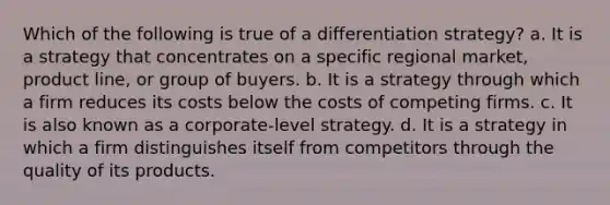 Which of the following is true of a differentiation strategy? a. It is a strategy that concentrates on a specific regional market, product line, or group of buyers. b. It is a strategy through which a firm reduces its costs below the costs of competing firms. c. It is also known as a corporate-level strategy. d. It is a strategy in which a firm distinguishes itself from competitors through the quality of its products.