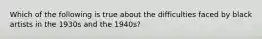 Which of the following is true about the difficulties faced by black artists in the 1930s and the 1940s?