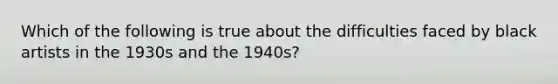 Which of the following is true about the difficulties faced by black artists in the 1930s and the 1940s?