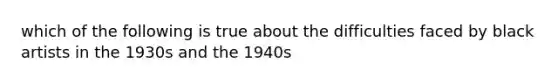 which of the following is true about the difficulties faced by black artists in the 1930s and the 1940s