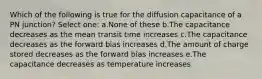 Which of the following is true for the diffusion capacitance of a PN junction? Select one: a.None of these b.The capacitance decreases as the mean transit time increases c.The capacitance decreases as the forward bias increases d.The amount of charge stored decreases as the forward bias increases e.The capacitance decreases as temperature increases