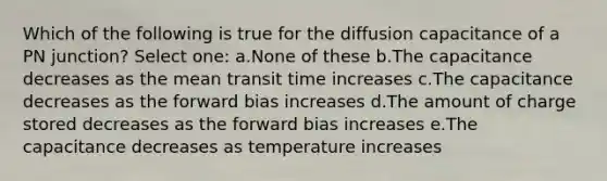 Which of the following is true for the diffusion capacitance of a PN junction? Select one: a.None of these b.The capacitance decreases as the mean transit time increases c.The capacitance decreases as the forward bias increases d.The amount of charge stored decreases as the forward bias increases e.The capacitance decreases as temperature increases