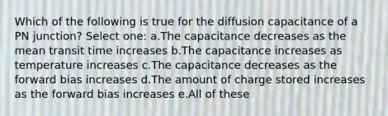 Which of the following is true for the diffusion capacitance of a PN junction? Select one: a.The capacitance decreases as the mean transit time increases b.The capacitance increases as temperature increases c.The capacitance decreases as the forward bias increases d.The amount of charge stored increases as the forward bias increases e.All of these