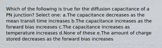 Which of the following is true for the diffusion capacitance of a PN junction? Select one: a.The capacitance decreases as the mean transit time increases b.The capacitance increases as the forward bias increases c.The capacitance increases as temperature increases d.None of these e.The amount of charge stored decreases as the forward bias increases