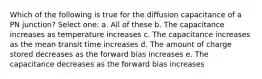 Which of the following is true for the diffusion capacitance of a PN junction? Select one: a. All of these b. The capacitance increases as temperature increases c. The capacitance increases as the mean transit time increases d. The amount of charge stored decreases as the forward bias increases e. The capacitance decreases as the forward bias increases