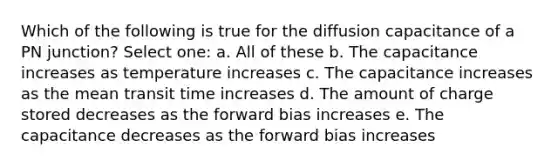 Which of the following is true for the diffusion capacitance of a PN junction? Select one: a. All of these b. The capacitance increases as temperature increases c. The capacitance increases as the mean transit time increases d. The amount of charge stored decreases as the forward bias increases e. The capacitance decreases as the forward bias increases