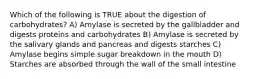 Which of the following is TRUE about the digestion of carbohydrates? A) Amylase is secreted by the gallbladder and digests proteins and carbohydrates B) Amylase is secreted by the salivary glands and pancreas and digests starches C) Amylase begins simple sugar breakdown in the mouth D) Starches are absorbed through the wall of the small intestine