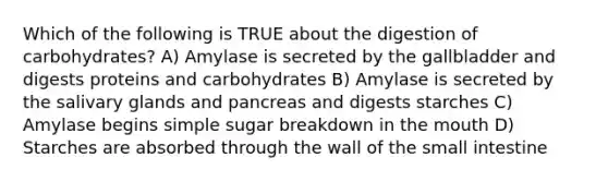 Which of the following is TRUE about the digestion of carbohydrates? A) Amylase is secreted by the gallbladder and digests proteins and carbohydrates B) Amylase is secreted by the salivary glands and pancreas and digests starches C) Amylase begins simple sugar breakdown in the mouth D) Starches are absorbed through the wall of the small intestine