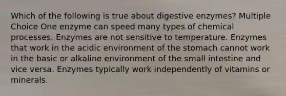 Which of the following is true about digestive enzymes? Multiple Choice One enzyme can speed many types of chemical processes. Enzymes are not sensitive to temperature. Enzymes that work in the acidic environment of the stomach cannot work in the basic or alkaline environment of the small intestine and vice versa. Enzymes typically work independently of vitamins or minerals.