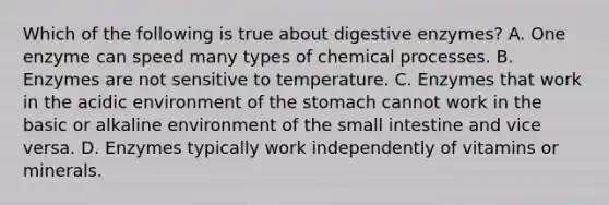 Which of the following is true about digestive enzymes? A. One enzyme can speed many types of chemical processes. B. Enzymes are not sensitive to temperature. C. Enzymes that work in the acidic environment of the stomach cannot work in the basic or alkaline environment of the small intestine and vice versa. D. Enzymes typically work independently of vitamins or minerals.