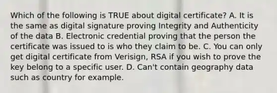 Which of the following is TRUE about digital certificate? A. It is the same as digital signature proving Integrity and Authenticity of the data B. Electronic credential proving that the person the certificate was issued to is who they claim to be. C. You can only get digital certificate from Verisign, RSA if you wish to prove the key belong to a specific user. D. Can't contain geography data such as country for example.