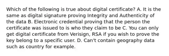 Which of the following is true about digital certificate? A. It is the same as digital signature proving Integrity and Authenticity of the data B. Electronic credential proving that the person the certificate was issued to is who they claim to be C. You can only get digital certificate from Verisign, RSA if you wish to prove the key belong to a specific user. D. Can't contain geography data such as country for example.