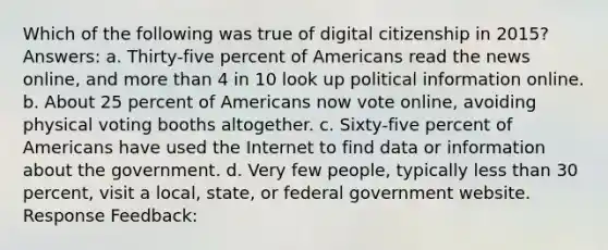 Which of the following was true of digital citizenship in 2015? Answers: a. Thirty-five percent of Americans read the news online, and more than 4 in 10 look up political information online. b. About 25 percent of Americans now vote online, avoiding physical voting booths altogether. c. Sixty-five percent of Americans have used the Internet to find data or information about the government. d. Very few people, typically less than 30 percent, visit a local, state, or federal government website. Response Feedback: