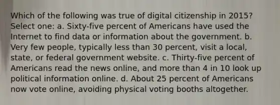 Which of the following was true of digital citizenship in 2015? Select one: a. Sixty-five percent of Americans have used the Internet to find data or information about the government. b. Very few people, typically less than 30 percent, visit a local, state, or federal government website. c. Thirty-five percent of Americans read the news online, and more than 4 in 10 look up political information online. d. About 25 percent of Americans now vote online, avoiding physical voting booths altogether.