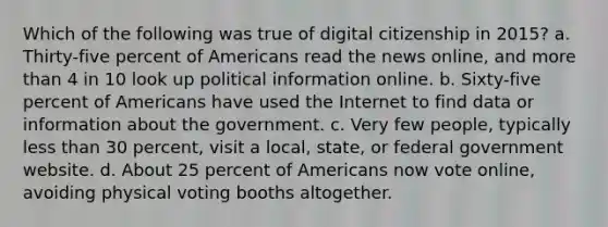 Which of the following was true of digital citizenship in 2015? a. Thirty-five percent of Americans read the news online, and more than 4 in 10 look up political information online. b. Sixty-five percent of Americans have used the Internet to find data or information about the government. c. Very few people, typically less than 30 percent, visit a local, state, or federal government website. d. About 25 percent of Americans now vote online, avoiding physical voting booths altogether.