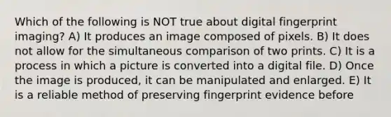 Which of the following is NOT true about digital fingerprint imaging? A) It produces an image composed of pixels. B) It does not allow for the simultaneous comparison of two prints. C) It is a process in which a picture is converted into a digital file. D) Once the image is produced, it can be manipulated and enlarged. E) It is a reliable method of preserving fingerprint evidence before