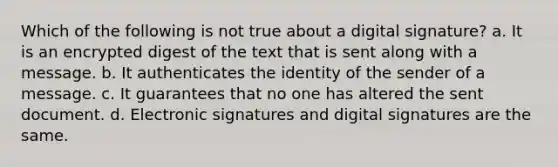 Which of the following is not true about a digital signature? a. It is an encrypted digest of the text that is sent along with a message. b. It authenticates the identity of the sender of a message. c. It guarantees that no one has altered the sent document. d. Electronic signatures and digital signatures are the same.