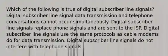 Which of the following is true of digital subscriber line signals? Digital subscriber line signal data transmission and telephone conversations cannot occur simultaneously. Digital subscriber line signals replace phone signals and are sent to the ISP. Digital subscriber line signals use the same protocols as cable modems do for data transmission. Digital subscriber line signals do not interfere with telephone signals.